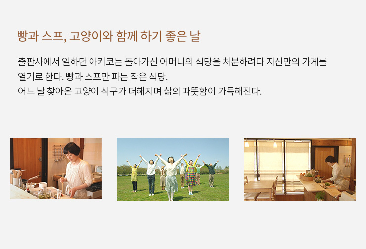 빵과 스프, 고양이와 함께 하기 좋은 날
                        출판사에서 일하던 아키코는 돌아가신 어머니의 식당을 처분하려다 자신만의 가게를 열기로 한다.
                        빵과 스프만 파는 작은 식당. 어느 날 찾아온 고양이 식구가 더해지며 삶의 따뜻함이 가득해진다. 