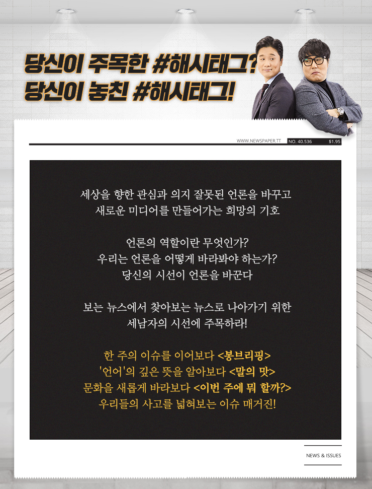 
                          당신이 주목한 해시태그?
                          당신이 놓친 해시태그!
                          쏳아지는 뉴스, 혼돈의 시대
                          길을 잃은 당신에게 권하는 고퀄리티 저널리즘 안내서.
                          이슈를 둘러싼 각종 보도 분석과 PD의 현장 취재를 통해 바라본 레거시 미디어의 관행!
                          언론을 바라보는 당신의 안목이 새로운 저널리즘을 만든다!
                          정준히의 해시태그 NEWS&이슈