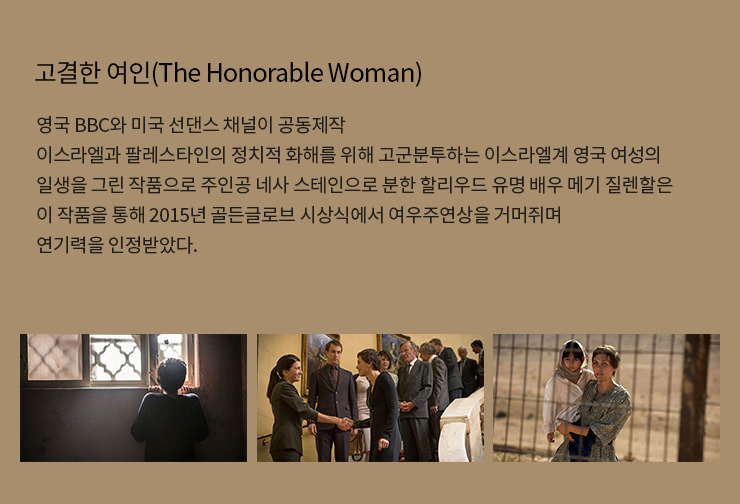 고결한 여인(The Honorable Woman)
                    영국 BBC와 미국 선댄스 채널이 공동제작
                    이스라엘과 팔레스타인의 정치적 화해를 위해 고군분투하는 이스라엘계 영국 여성의 일생을 그린 작품으로 주인공 네사 스테인으로 분한 할리우드 유명 배우 메기 질렌할은 이 작품을 통해 2015년 골든글로브 시상식에서 여우					주연상을 거머쥐며 연기력을 인정받았다. 