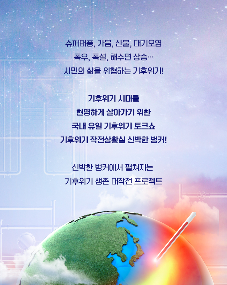 전염병, 태풍, 지진, 폭염, 미세먼지, 라돈, 싱크홀, 해킹...
                    시민의 삶을 위협하는 수많은 이슈들!
                    코로나19 이후 불확실성의 시대 시민을 지켜라!
                    사회 위험요소를 '과학적 사고'로 풀어 색다른 과학 프로그램!
                    신박한 벙커에서 '생존 탐구 프로젝트'가 진행된다.