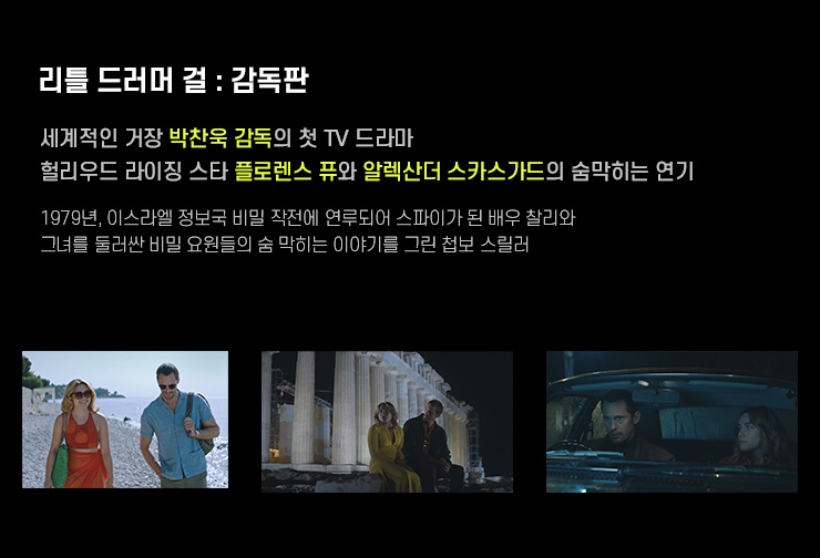 리틀드러머걸:감독판
                    세계적인 거장 박찬욱 감독의 첫 TV 드라마.
					헐리우드 라이징 스타 플로랜스 퓨와 알렉산더 스카스가드의 숨막히는 연기.
					1979년, 이스라엘 정보국 비밀 작전에 연루되어 스파이가 된 배우 찰리와 그녀를 둘러싼 비밀 요원들의 숨 막히는 이야기를 그린 첩보 스릴러