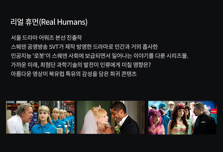서울 드라마 어워즈 본선 진출작
                    스웨덴 공영방송 SVT가 제작 방영한 드라마로 인간과 거의 흡사한 인공지능 로봇이 스웨덴 사회에 보급되면서 일어나는 이야기를 다룬 시리즈물. 
                    가까운 미래, 최첨단 과학기술의 발전이 인류에게 미칠 영향은?
                    아름다운 영상미 북유럽 특유의 감성을 담은 희귀 콘텐츠