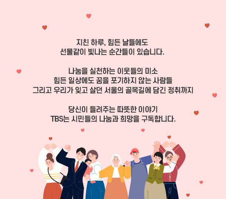 지친 하루, 힘든 날들에도 선물같이 빛나는 순간들이 있습니다. 나눔을 실천하는 이웃들의 미소 힘든 일상에도 꿈을 포기하지 않는 사람들 그리고 우리가 잊고 살던 서울 골목길에 담긴 정취까지 당신이 들려주는 따뜻한 이야기 TBS는 시민들의 나눔과 희망을 구독합니다.